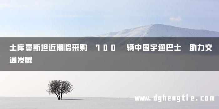 土库曼斯坦近期将采购 700 辆中国宇通巴士 助力交通发展